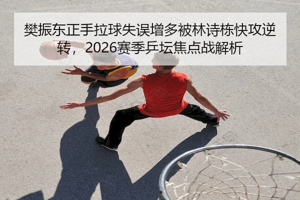 樊振东正手拉球失误增多被林诗栋快攻逆转，2026赛季乒坛焦点战解析